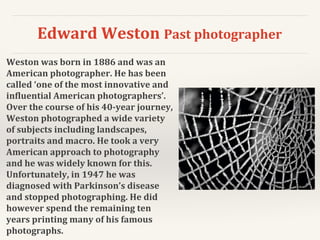 Edward Weston Past photographer
Weston was born in 1886 and was an
American photographer. He has been
called ‘one of the most innovative and
influential American photographers’.
Over the course of his 40-year journey,
Weston photographed a wide variety
of subjects including landscapes,
portraits and macro. He took a very
American approach to photography
and he was widely known for this.
Unfortunately, in 1947 he was
diagnosed with Parkinson’s disease
and stopped photographing. He did
however spend the remaining ten
years printing many of his famous
photographs.
 