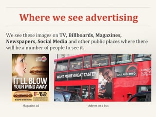 Where we see advertising
We see these images on TV, Billboards, Magazines,
Newspapers, Social Media and other public places where there
will be a number of people to see it.
Magazine ad Advert on a bus
 