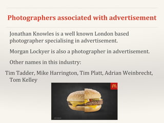 Photographers associated with advertisement
Jonathan Knowles is a well known London based
photographer specialising in advertisement.
Morgan Lockyer is also a photographer in advertisement.
Other names in this industry:
Tim Tadder, Mike Harrington, Tim Platt, Adrian Weinbrecht,
Tom Kelley
 