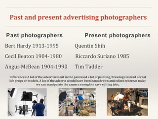 Past and present advertising photographers
Past photographers Present photographers
Bert Hardy 1913-1995 Quentin Shih
Cecil Beaton 1904-1980 Riccardo Suriano 1985
Angus McBean 1904-1990 Tim Tadder
Differences: A lot of the advertisement in the past used a lot of painting/drawings instead of real
life props or models. A lot of the adverts would have been hand drawn and edited whereas today
we can manipulate the camera enough to save editing jobs.
 