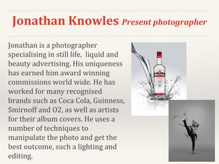 Jonathan Knowles Present photographer
Jonathan is a photographer
specialising in still life, liquid and
beauty advertising. His uniqueness
has earned him award winning
commissions world wide. He has
worked for many recognised
brands such as Coca Cola, Guinness,
Smirnoff and O2, as well as artists
for their album covers. He uses a
number of techniques to
manipulate the photo and get the
best outcome, such a lighting and
editing.
 