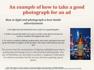 An example of how to take a good
photograph for an ad
https://fstoppers.com/commercial/how-light-and-photograph-beer-bottle-advertisement-41443
How to light and photograph a beer bottle
advertisement
1.Put light directly behind the beer to give it n appealing glow
2. Before you get the bottle wet, spray it with a clear gloss to keep it in
perfect condition throughout the shoot
3. To create a realistic looking condensation, mix water with glycerine and
spray the bottle to apply it to the product. The water will bead up and stay
put
This proves that the manipulation of lighting, highlighting products,
positioning and timing is key to advertisement photography. The
use of Photoshop can also help to produce a magazine ready photo
for whatever product, but the set up is the key to getting a good
photo.
The full video is here: https://www.youtube.com/watch?v=ORMatNiIXhc
 