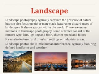 Landscape
Landscape photography typically captures the presence of nature
but can also focus on either man-made features or disturbances of
landscapes. It shows spaces within the world. There are many
methods to landscape photography, some of which consist of the
camera type, lens, lighting and flash, shutter speed and filters.
It can also feature rural or urban settings or industrial areas.
Landscape photos show little human interference, typically featuring
defined landforms and weather.
 