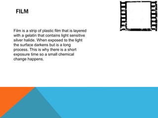 FILM 
Film is a strip of plastic film that is layered 
with a gelatin that contains light sensitive 
silver halide. When exposed to the light 
the surface darkens but is a long 
process. This is why there is a short 
exposure time so a small chemical 
change happens. 
 