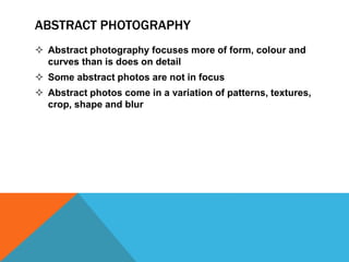 ABSTRACT PHOTOGRAPHY 
 Abstract photography focuses more of form, colour and 
curves than is does on detail 
 Some abstract photos are not in focus 
 Abstract photos come in a variation of patterns, textures, 
crop, shape and blur 
 