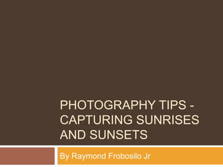 PHOTOGRAPHY TIPS -
CAPTURING SUNRISES
AND SUNSETS
By Raymond Frobosilo Jr
 