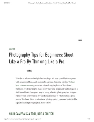 8/17/2018 Photography Tips for Beginners: Shoot Like a Pro By Thinking Like a Pro | The Manual
https://www.themanual.com/culture/photography-tips-for-beginners/ 1/17
CULTURE
Photography Tips for Beginners: Shoot
Like a Pro By Thinking Like a Pro
SHARE
Thanks to advances in digital technology, it’s now possible for anyone
with a reasonably decent camera to capture stunning photos. Today’s
best camera sensors guarantee a jaw-dropping level of detail and
richness. It’s tempting to chase every new and improved technology in a
fruitless effort to buy your way to being a better photographer, but you
still need an appreciation for the fundamentals of what makes a great
photo. To shoot like a professional photographer, you need to think like
a professional photographer. Here’s how.
YOUR CAMERA IS A TOOL, NOT A CRUTCH
S c a n t a s t i c - I n - H o m e P h o t o S c a n n i n g T
Safest, Best Price, Top Quality, Ready Same Day, Least Hassle. Call us today
americanfamilyarchives.com
MENU
 