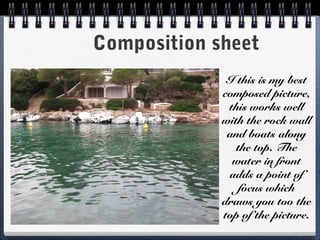 Composition sheet
I this is my best
composed picture,
this works well
with the rock wall
and boats along
the top. The
water in front
adds a point of
focus which
draws you too the
top of the picture.
 