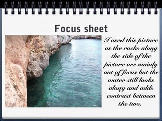 Focus sheet
I used this picture
as the rocks along
the side of the
picture are mainly
out of focus but the
water still looks
along and adds
contrast between
the two.
 