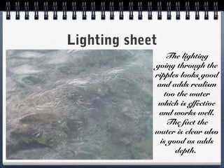 Lighting sheet
The lighting
going through the
ripples looks good
and adds realism
too the water
which is effective
and works well.
The fact the
water is clear also
is good as adds
depth.
 