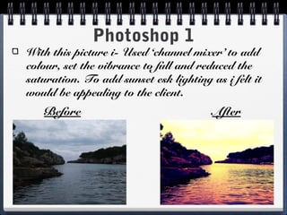 Photoshop 1
With this picture i- Used ‘channel mixer’ to add
colour, set the vibrance to full and reduced the
saturation. To add sunset esk lighting as i felt it
would be appealing to the client.
Before After
 