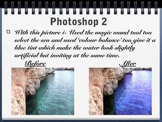 Photoshop 2
With this picture i- Used the magic wand tool too
select the sea and used ‘colour balance’ too give it a
blue tint which make the water look slightly
artificial but inviting at the same time.
Before After
 