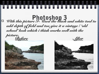 Photoshop 3With this picture I- Used the black and white tool to
add depth of field and too give it a vintage / ‘old
school’ look which i think works well with the
picture.
Before After
 