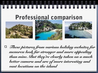 Professional comparison
These pictures from various holiday websites for
menorca look far stronger and more appealing
than mine. But they’re clearly taken on a much
better camera and are of more interesting and
vast locations on the island
 