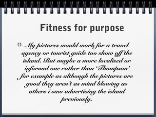 Fitness for purpose
My pictures would work for a travel
agency or tourist guide too show off the
island. But maybe a more localised or
informal one rather than ‘Thompson’
for example as although the pictures are
good they aren’t as mind blowing as
others i saw advertising the island
previously.
 