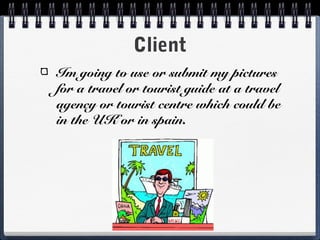 Client
Im going to use or submit my pictures
for a travel or tourist guide at a travel
agency or tourist centre which could be
in the UK or in spain.
 