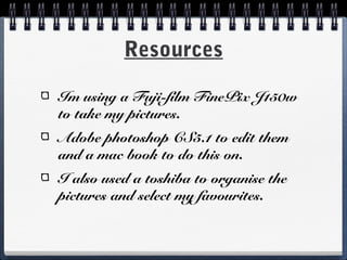 Resources
Im using a Fuji-film FinePix J150w
to take my pictures.
Adobe photoshop CS5.1 to edit them
and a mac book to do this on.
I also used a toshiba to organise the
pictures and select my favourites.
 