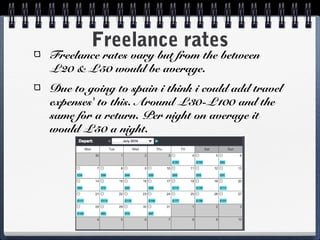 Freelance rates
Freelance rates vary but from the between
£20 & £50 would be average.
Due to going to spain i think i could add travel
expenses' to this. Around £30-£100 and the
same for a return. Per night on average it
would £50 a night.
 