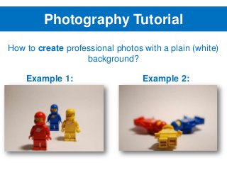 Photography Tutorial
How to create professional photos with a plain (white)
background?
Example 1:

Example 2:

 
