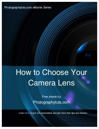  

How	
  to	
  Choose	
  Your	
  Camera	
  Lens	
  

1	
  

	
   http://www.photographytuts.com	
  
Photographytuts.com eBooks Series
	
  

How to Choose Your
Camera Lens
Free ebook by

Photographytuts.com
Click Here to join our newsletters and get more free tips and ebooks

	
  

For	
  more	
  free	
  photography	
  tips	
  and	
  ebooks,	
  visit	
  http://www.photographytuts.com	
  

1	
  

 