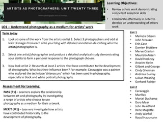 Learning Objectives:
• Review others work demonstrating
competent analytical skills
• Collaborate effectively in order to
develop an understanding of others
workLO1 – Understand photography as a medium for artists’ work
PASS (P1) – Learners explore the relationship
between art and photography by investigating
a range of artists who choose to use
photography as a medium for their artwork.
MERIT (M1) – Learners investigate how artists
have contributed historically to the
development of photography.
List 1
• Melinda Gibson
• John Stezaker
• Erin Case
• Damien Blottiere
• Merve Ozaslan
• Maurizio Anzeri
• David Hockney
• Anselm Kiefer
• Gilbert and George
• Cindy Sherman
• Andreas Gursky
• Gillian Wearing
• Gerhard Richter
List 2
• Caravaggio
• ManRay
• Marcel Duchamp
• Dora Maar
• John Heartfield
• Rene Magritte
• Andy Warhol
• Raoul Hausmann
Tasks today
1. Look at some of the work from the artists on list 1. Select 3 photographers and add at
least 3 images from each onto your blog with detailed annotation describing who the
artist/photographer is.
2. Select one artist/photographer and produce a detailed analytical study demonstrating
your ability to form a personal response to the photograph chosen.
3. Now look at list 2. Research at least 2 artists that have contributed to the development
of photography. What has their influence been? For example; Caravaggio was a painter
who explored the technique ‘chiaroscuro’ which has been used in photography,
especially in black and white portrait photography.
Assessment for Learning:
 