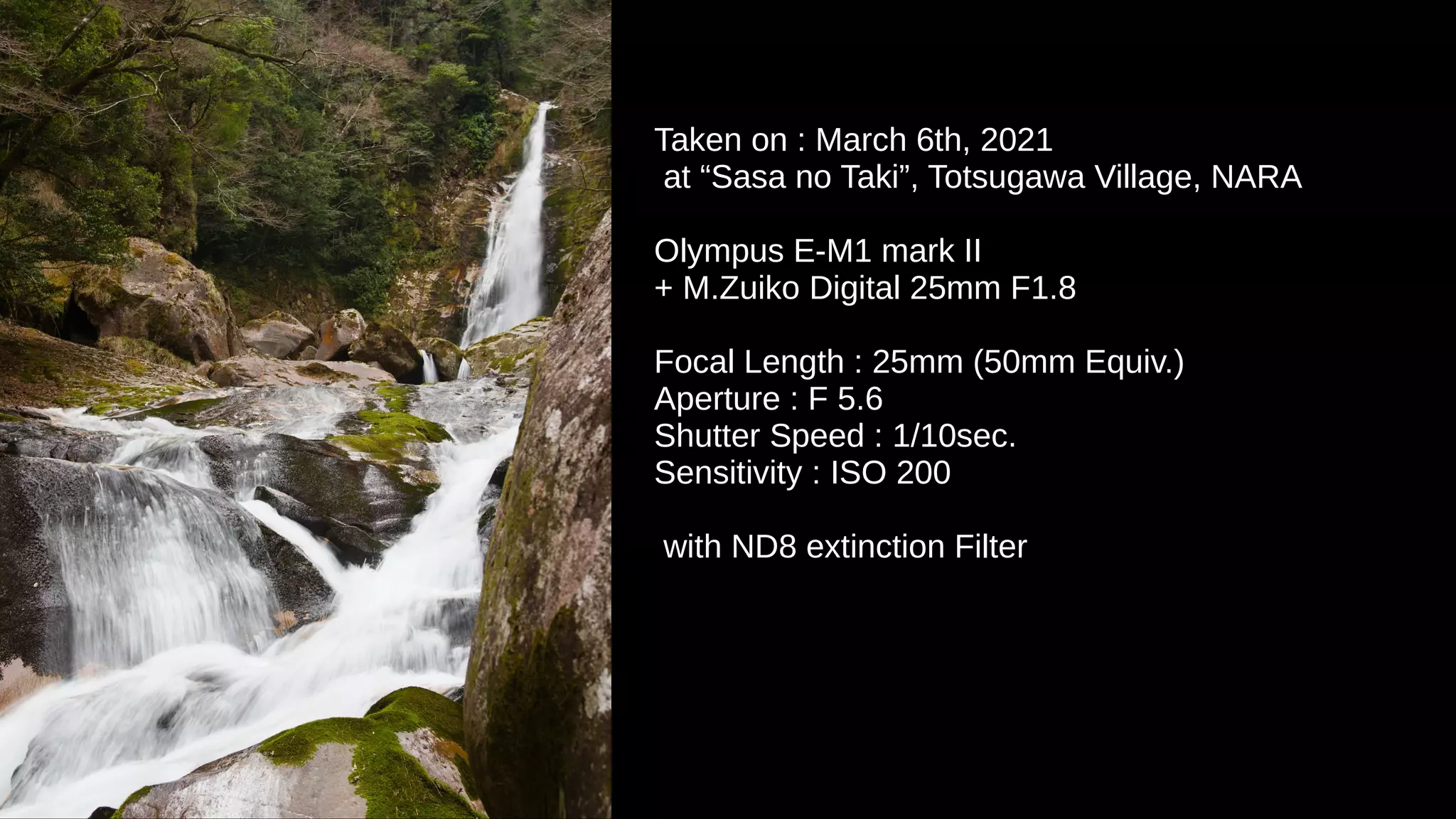 Taken on : March 6th, 2021
at “Sasa no Taki”, Totsugawa Village, NARA
Olympus E-M1 mark II
+ M.Zuiko Digital 25mm F1.8
Focal Length : 25mm (50mm Equiv.)
Aperture : F 5.6
Shutter Speed : 1/10sec.
Sensitivity : ISO 200
with ND8 extinction Filter
 