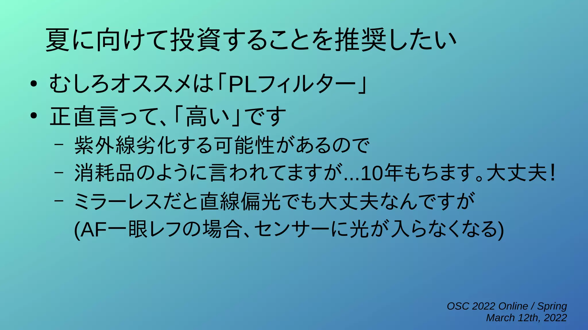 OSC 2022 Online / Spring
March 12th, 2022
夏に向けて投資することを推奨したい
●
むしろオススメは「PLフィルター」
●
正直言って、「高い」です
– 紫外線劣化する可能性があるので
– 消耗品のように言われてますが...10年もちます。大丈夫！
– ミラーレスだと直線偏光でも大丈夫なんですが
(AF一眼レフの場合、センサーに光が入らなくなる)
 