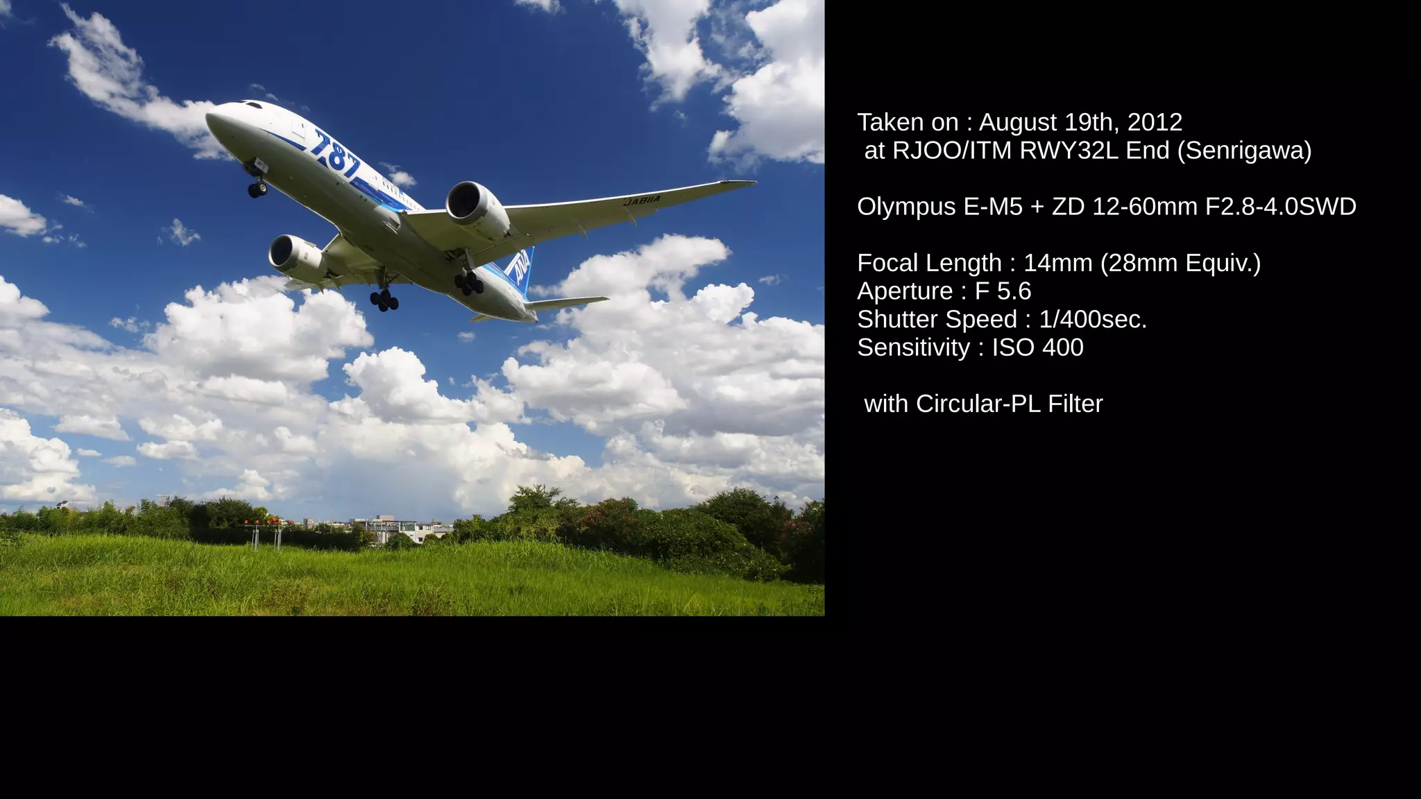 Taken on : August 19th, 2012
at RJOO/ITM RWY32L End (Senrigawa)
Olympus E-M5 + ZD 12-60mm F2.8-4.0SWD
Focal Length : 14mm (28mm Equiv.)
Aperture : F 5.6
Shutter Speed : 1/400sec.
Sensitivity : ISO 400
with Circular-PL Filter
 