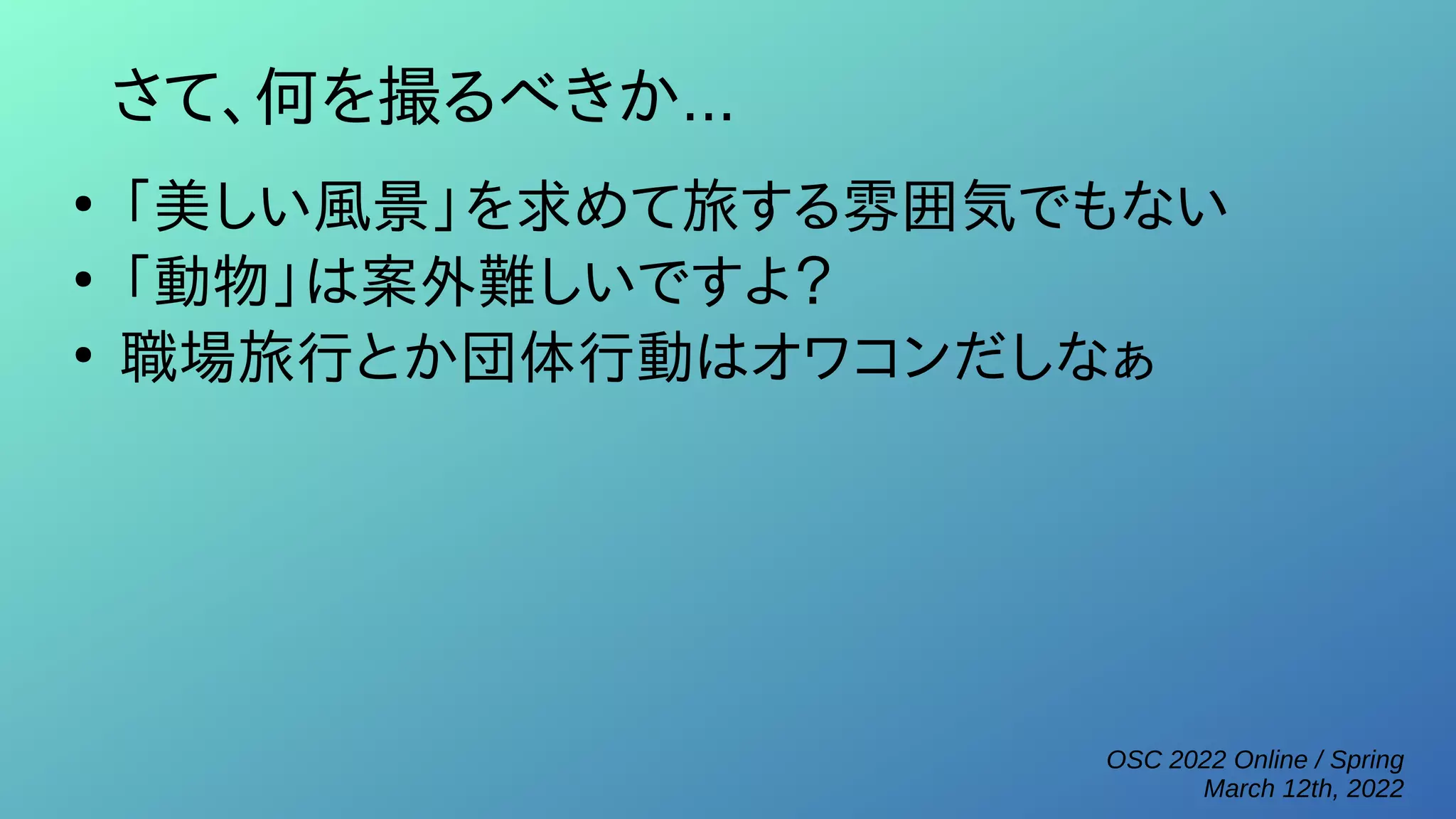 OSC 2022 Online / Spring
March 12th, 2022
さて、何を撮るべきか...
●
「美しい風景」を求めて旅する雰囲気でもない
●
「動物」は案外難しいですよ？
●
職場旅行とか団体行動はオワコンだしなぁ
 