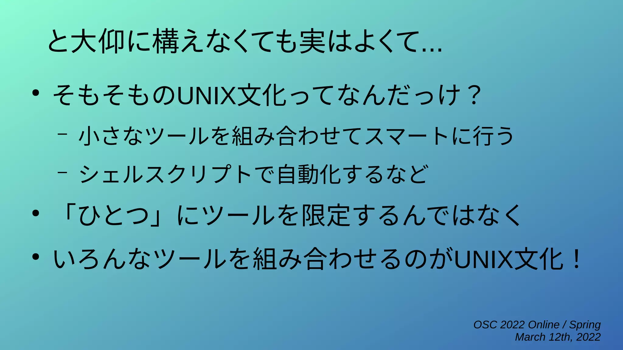 OSC 2022 Online / Spring
March 12th, 2022
と大仰に構えなくても実はよくて...
●
そもそものUNIX文化ってなんだっけ？
– 小さなツールを組み合わせてスマートに行う
– シェルスクリプトで自動化するなど
●
「ひとつ」にツールを限定するんではなく
●
いろんなツールを組み合わせるのがUNIX文化！
 