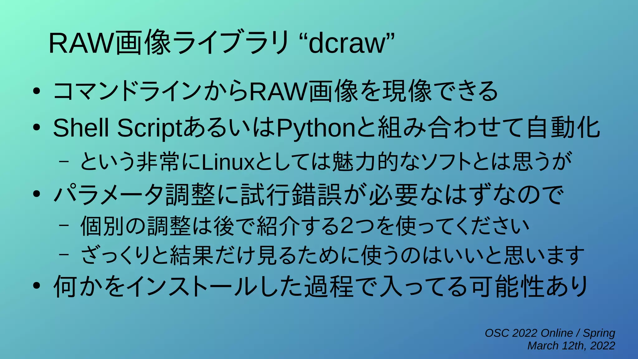 OSC 2022 Online / Spring
March 12th, 2022
RAW画像ライブラリ “dcraw”
●
コマンドラインからRAW画像を現像できる
●
Shell ScriptあるいはPythonと組み合わせて自動化
– という非常にLinuxとしては魅力的なソフトとは思うが
●
パラメータ調整に試行錯誤が必要なはずなので
– 個別の調整は後で紹介する２つを使ってください
– ざっくりと結果だけ見るために使うのはいいと思います
●
何かをインストールした過程で入ってる可能性あり
 