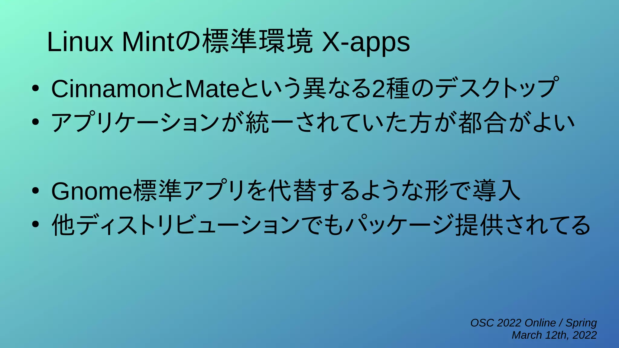 OSC 2022 Online / Spring
March 12th, 2022
Linux Mintの標準環境 X-apps
●
CinnamonとMateという異なる2種のデスクトップ
●
アプリケーションが統一されていた方が都合がよい
●
Gnome標準アプリを代替するような形で導入
●
他ディストリビューションでもパッケージ提供されてる
 