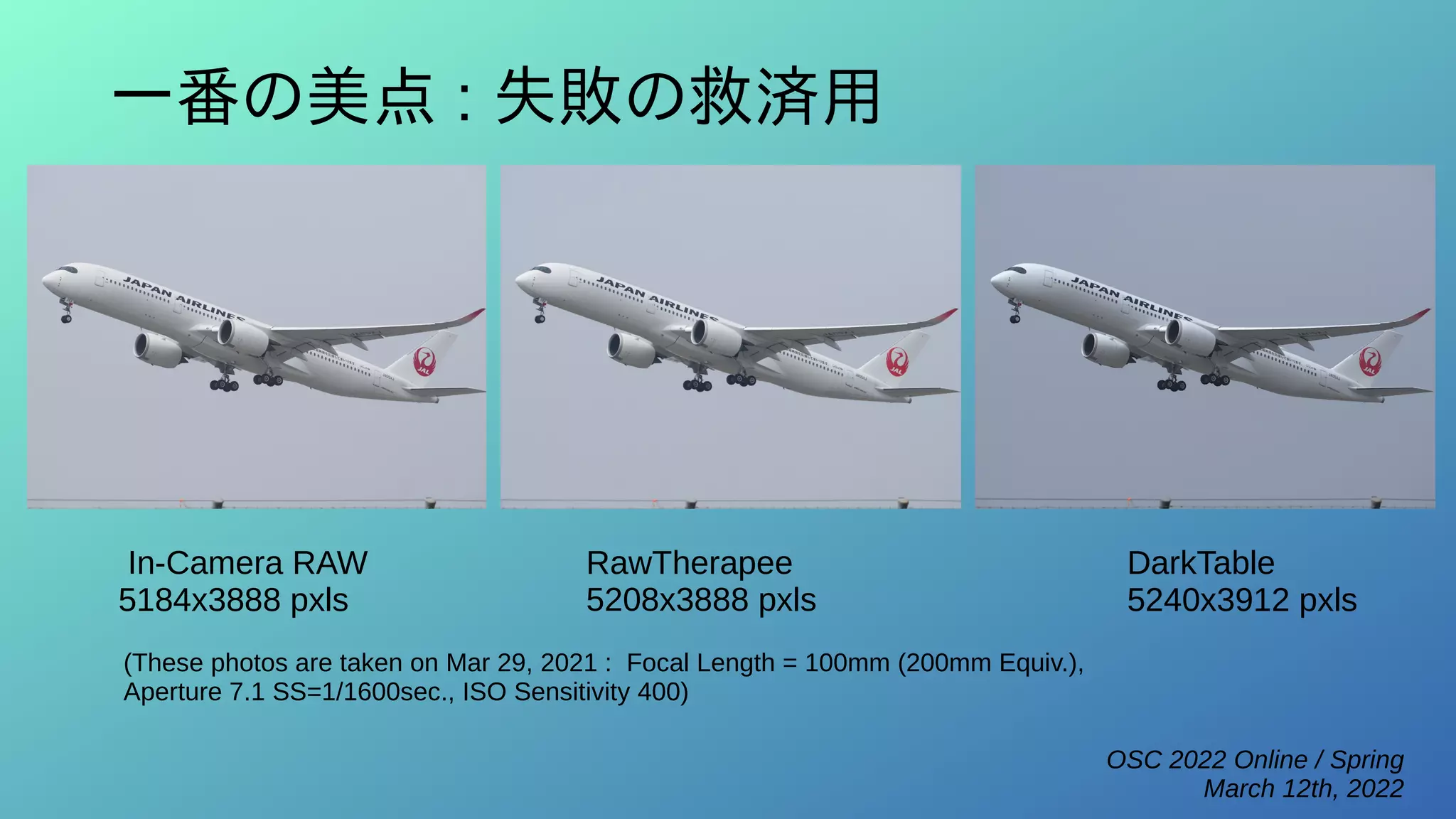 OSC 2022 Online / Spring
March 12th, 2022
一番の美点 : 失敗の救済用
RawTherapee
5208x3888 pxls
DarkTable
5240x3912 pxls
In-Camera RAW
5184x3888 pxls
(These photos are taken on Mar 29, 2021 : Focal Length = 100mm (200mm Equiv.),
Aperture 7.1 SS=1/1600sec., ISO Sensitivity 400)
 