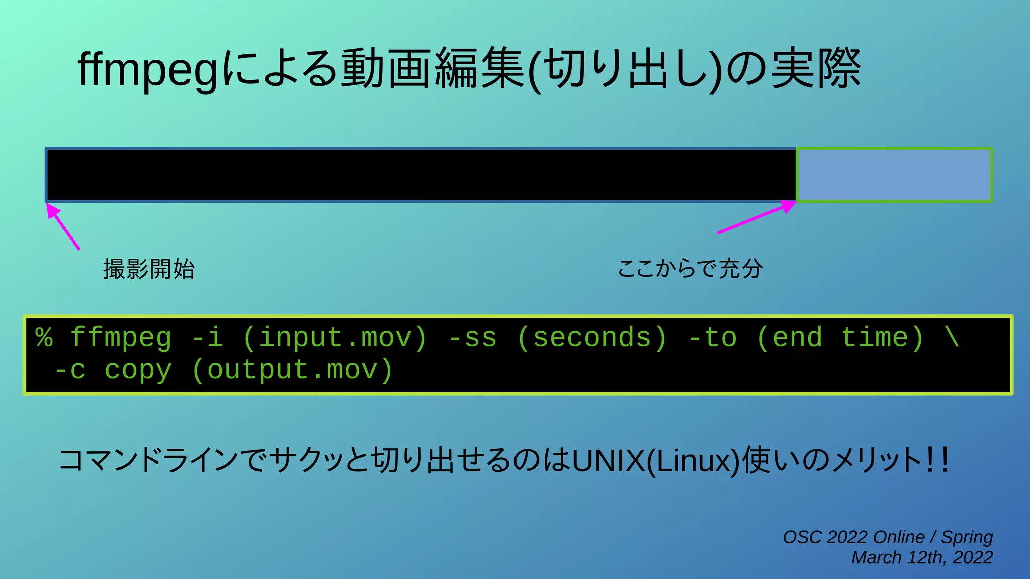 OSC 2022 Online / Spring
March 12th, 2022
ffmpegによる動画編集(切り出し)の実際
撮影開始 ここからで充分
% ffmpeg -i (input.mov) -ss (seconds) -to (end time) 
-c copy (output.mov)
コマンドラインでサクッと切り出せるのはUNIX(Linux)使いのメリット！！
 