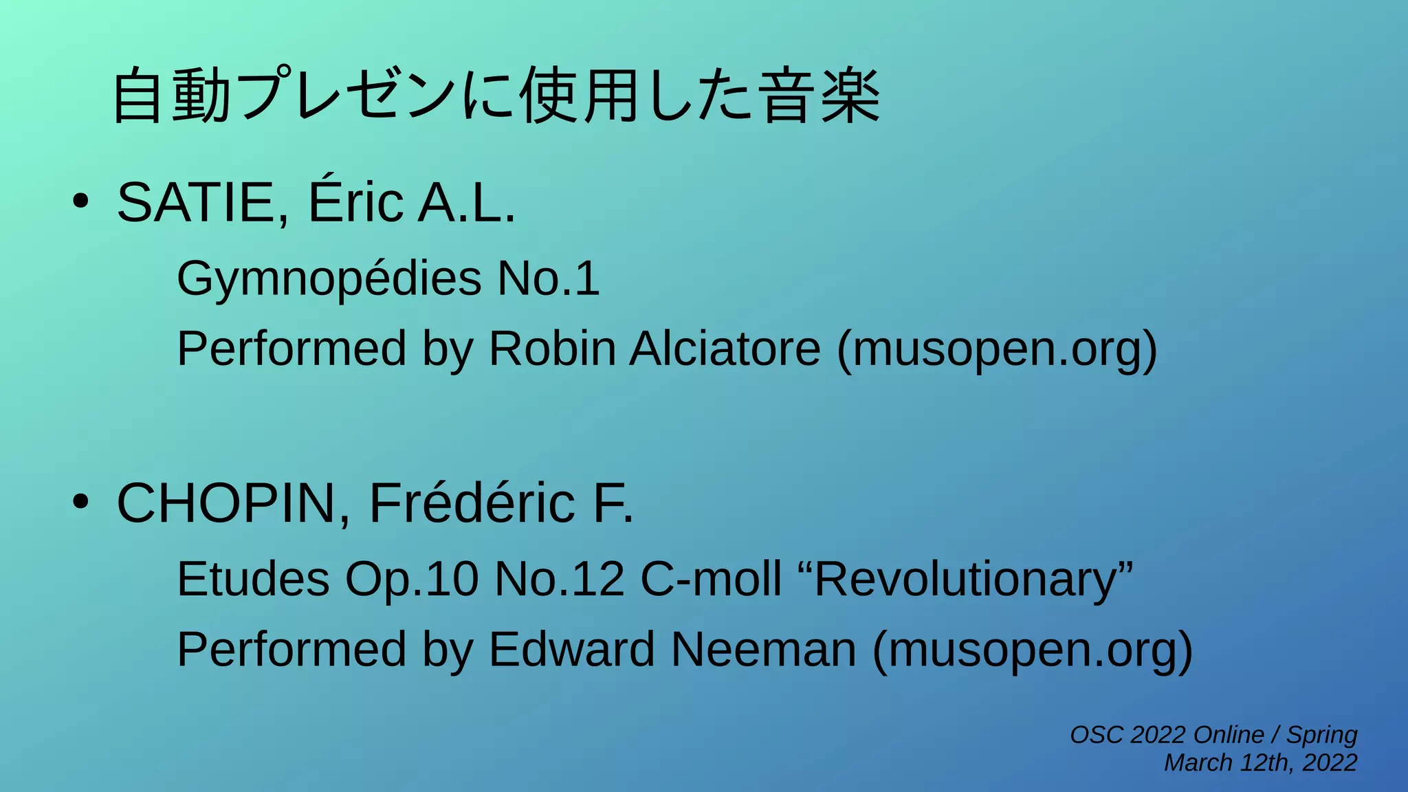 OSC 2022 Online / Spring
March 12th, 2022
自動プレゼンに使用した音楽
●
SATIE, Éric A.L.
Gymnopédies No.1
Performed by Robin Alciatore (musopen.org)
●
CHOPIN, Frédéric F.
Etudes Op.10 No.12 C-moll “Revolutionary”
Performed by Edward Neeman (musopen.org)
 