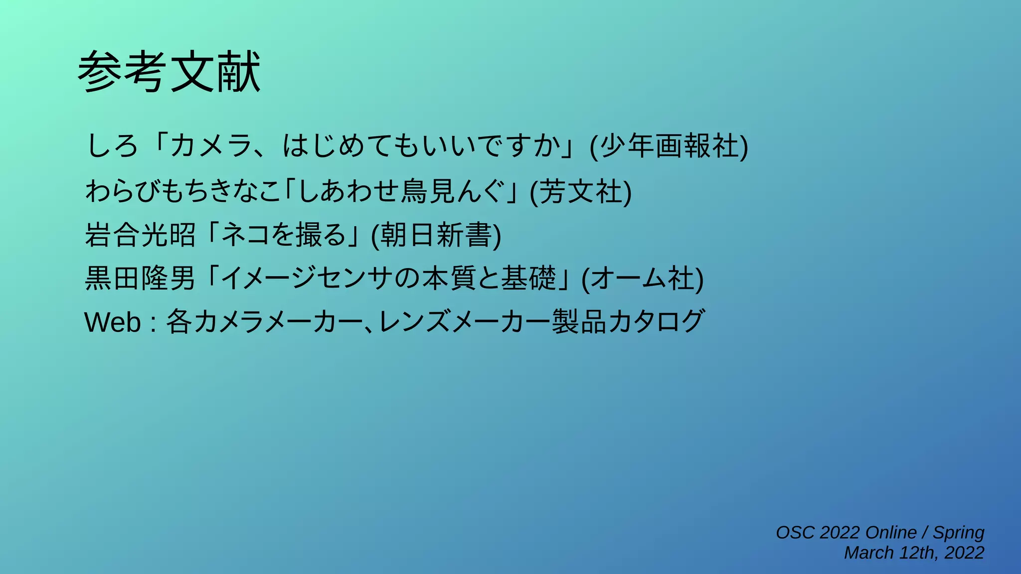 OSC 2022 Online / Spring
March 12th, 2022
参考文献
しろ「カメラ、はじめてもいいですか」(少年画報社)
わらびもちきなこ「しあわせ鳥見んぐ」 (芳文社)
岩合光昭 「ネコを撮る」 (朝日新書)
黒田隆男 「イメージセンサの本質と基礎」 (オーム社)
Web : 各カメラメーカー、レンズメーカー製品カタログ
 
