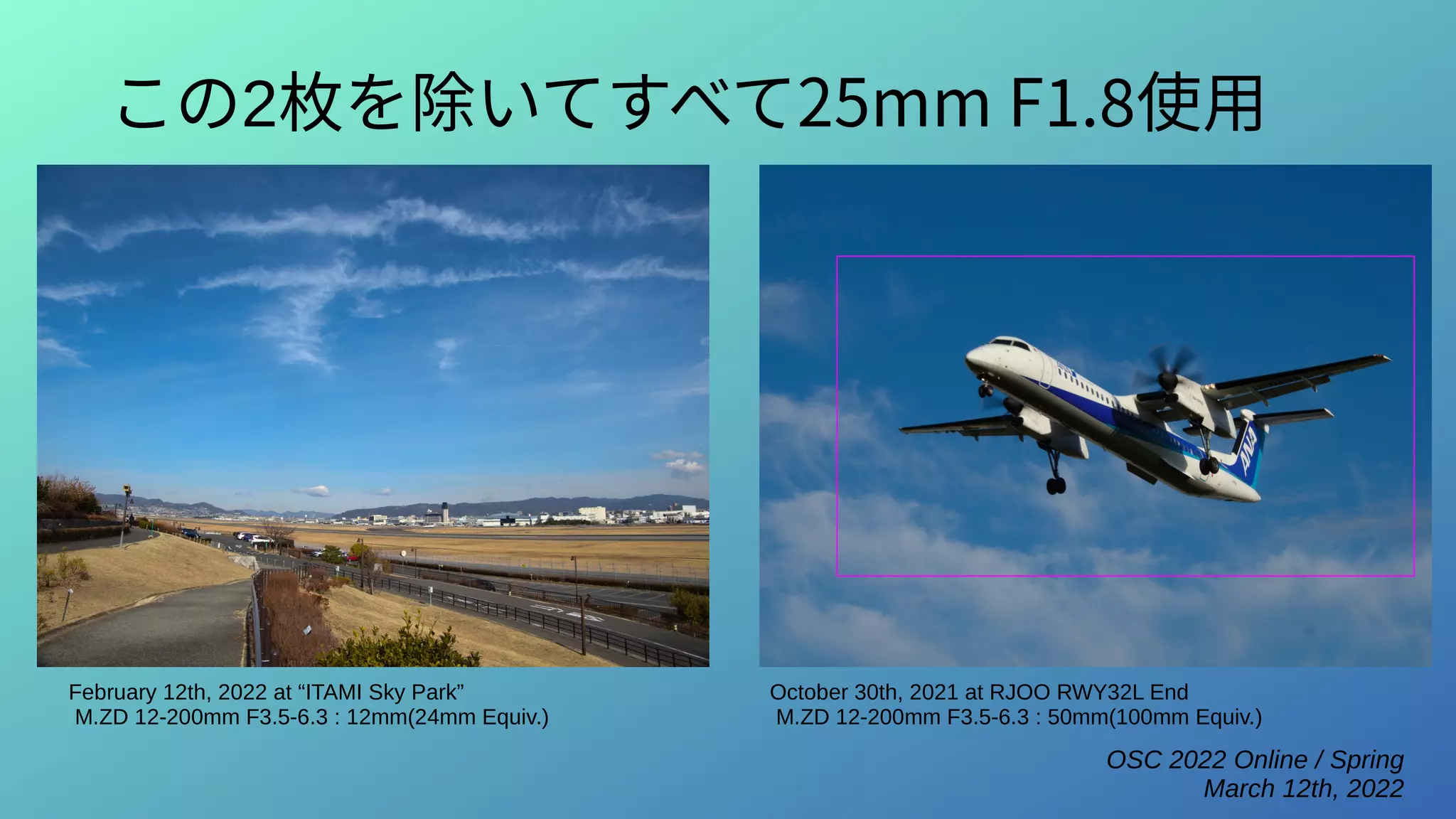 OSC 2022 Online / Spring
March 12th, 2022
この2枚を除いてすべて25mm F1.8使用
February 12th, 2022 at “ITAMI Sky Park”
M.ZD 12-200mm F3.5-6.3 : 12mm(24mm Equiv.)
October 30th, 2021 at RJOO RWY32L End
M.ZD 12-200mm F3.5-6.3 : 50mm(100mm Equiv.)
 