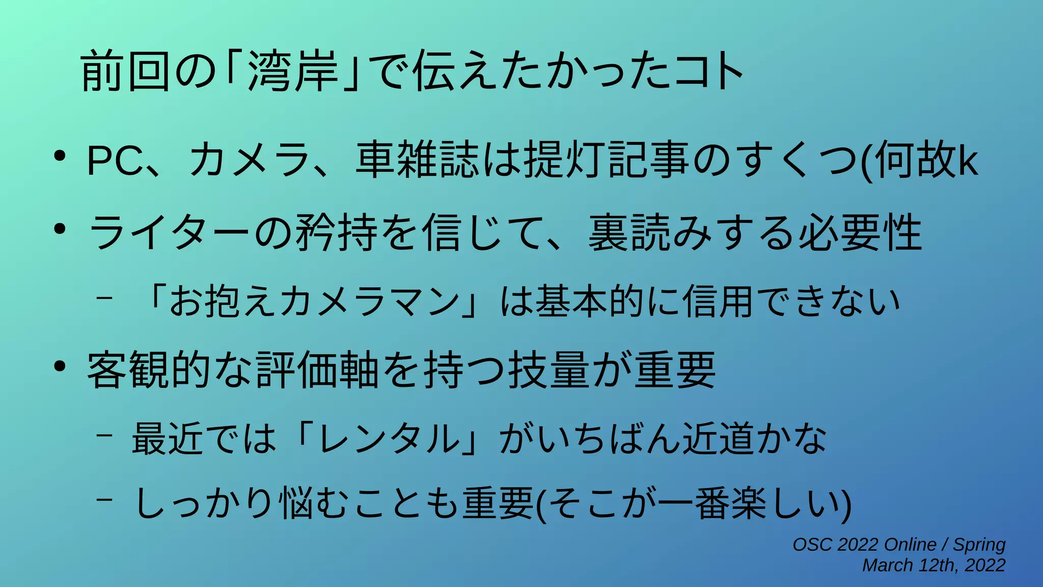 OSC 2022 Online / Spring
March 12th, 2022
前回の「湾岸」で伝えたかったコト
●
PC、カメラ、車雑誌は提灯記事のすくつ(何故k
●
ライターの矜持を信じて、裏読みする必要性
– 「お抱えカメラマン」は基本的に信用できない
●
客観的な評価軸を持つ技量が重要
– 最近では「レンタル」がいちばん近道かな
– しっかり悩むことも重要(そこが一番楽しい)
 