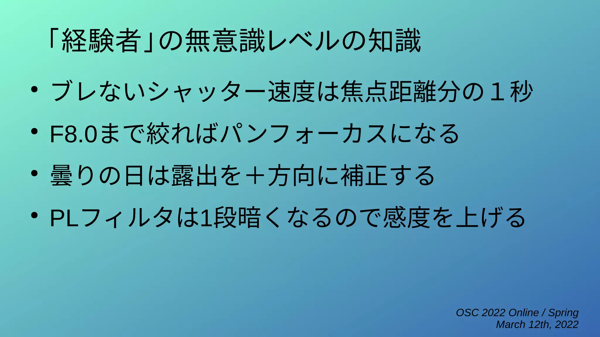 OSC 2022 Online / Spring
March 12th, 2022
「経験者」の無意識レベルの知識
●
ブレないシャッター速度は焦点距離分の１秒
●
F8.0まで絞ればパンフォーカスになる
●
曇りの日は露出を＋方向に補正する
●
PLフィルタは1段暗くなるので感度を上げる
 