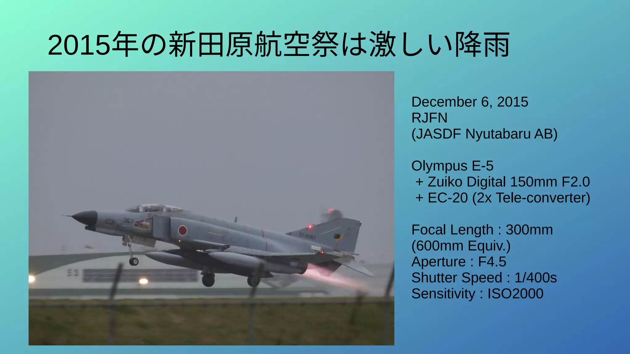2015年の新田原航空祭は激しい降雨
December 6, 2015
RJFN
(JASDF Nyutabaru AB)
Olympus E-5
+ Zuiko Digital 150mm F2.0
+ EC-20 (2x Tele-converter)
Focal Length : 300mm
(600mm Equiv.)
Aperture : F4.5
Shutter Speed : 1/400s
Sensitivity : ISO2000
 
