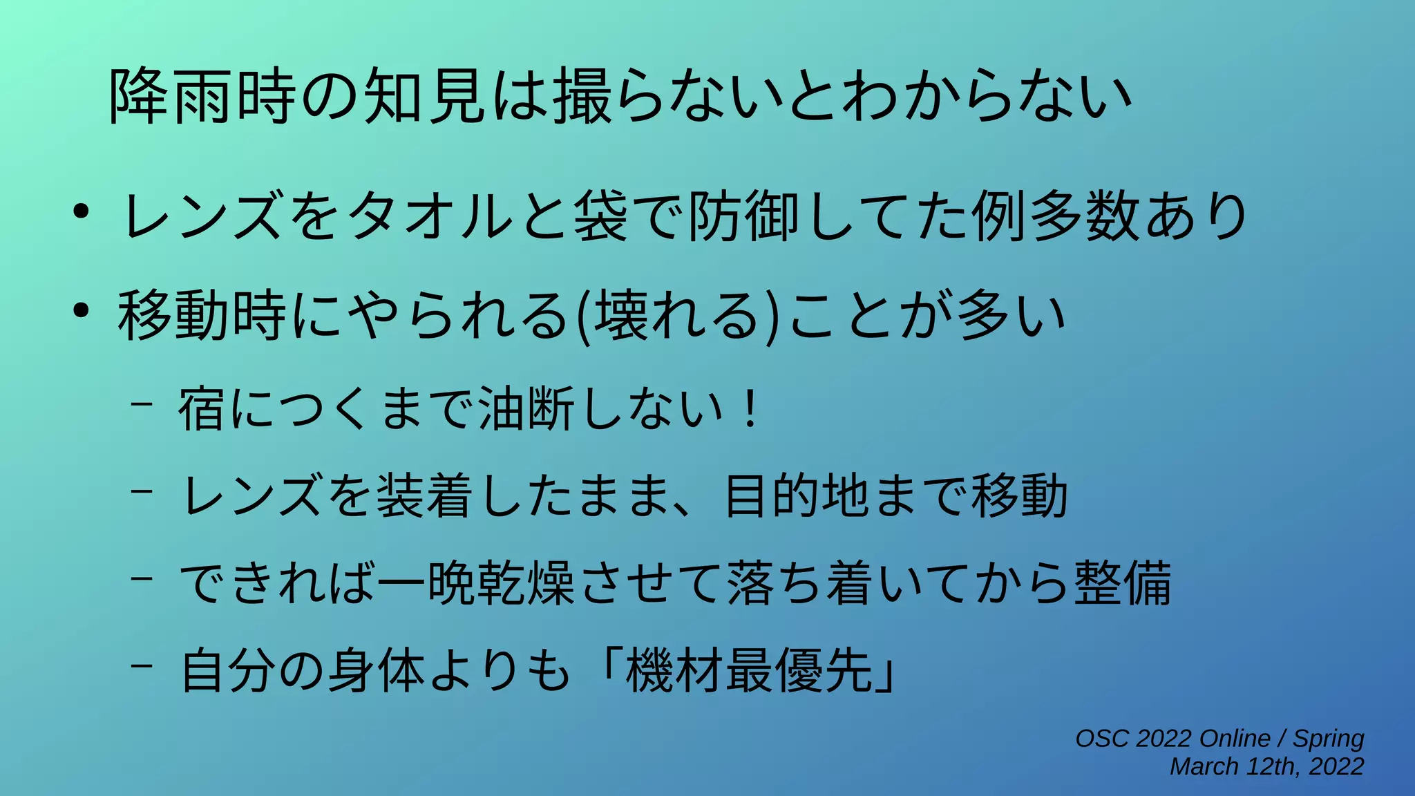 OSC 2022 Online / Spring
March 12th, 2022
降雨時の知見は撮らないとわからない
●
レンズをタオルと袋で防御してた例多数あり
●
移動時にやられる(壊れる)ことが多い
– 宿につくまで油断しない！
– レンズを装着したまま、目的地まで移動
– できれば一晩乾燥させて落ち着いてから整備
– 自分の身体よりも「機材最優先」
 