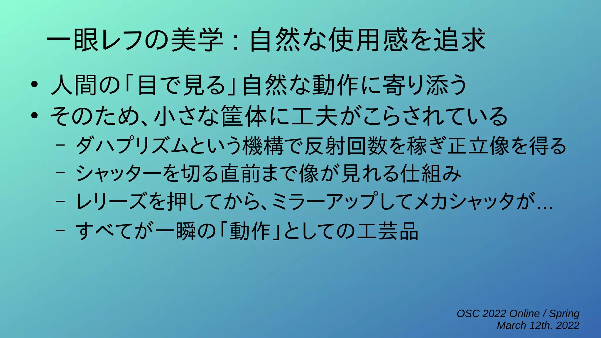 OSC 2022 Online / Spring
March 12th, 2022
一眼レフの美学 : 自然な使用感を追求
●
人間の「目で見る」自然な動作に寄り添う
●
そのため、小さな筐体に工夫がこらされている
– ダハプリズムという機構で反射回数を稼ぎ正立像を得る
– シャッターを切る直前まで像が見れる仕組み
– レリーズを押してから、ミラーアップしてメカシャッタが...
– すべてが一瞬の「動作」としての工芸品
 