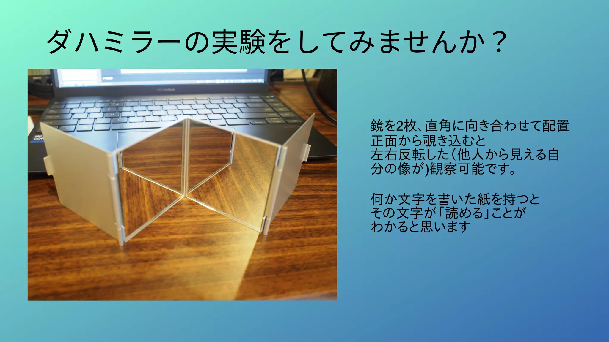 ダハミラーの実験をしてみませんか？
鏡を2枚、直角に向き合わせて配置
正面から覗き込むと
左右反転した（他人から見える自
分の像が)観察可能です。
何か文字を書いた紙を持つと
その文字が「読める」ことが
わかると思います
 