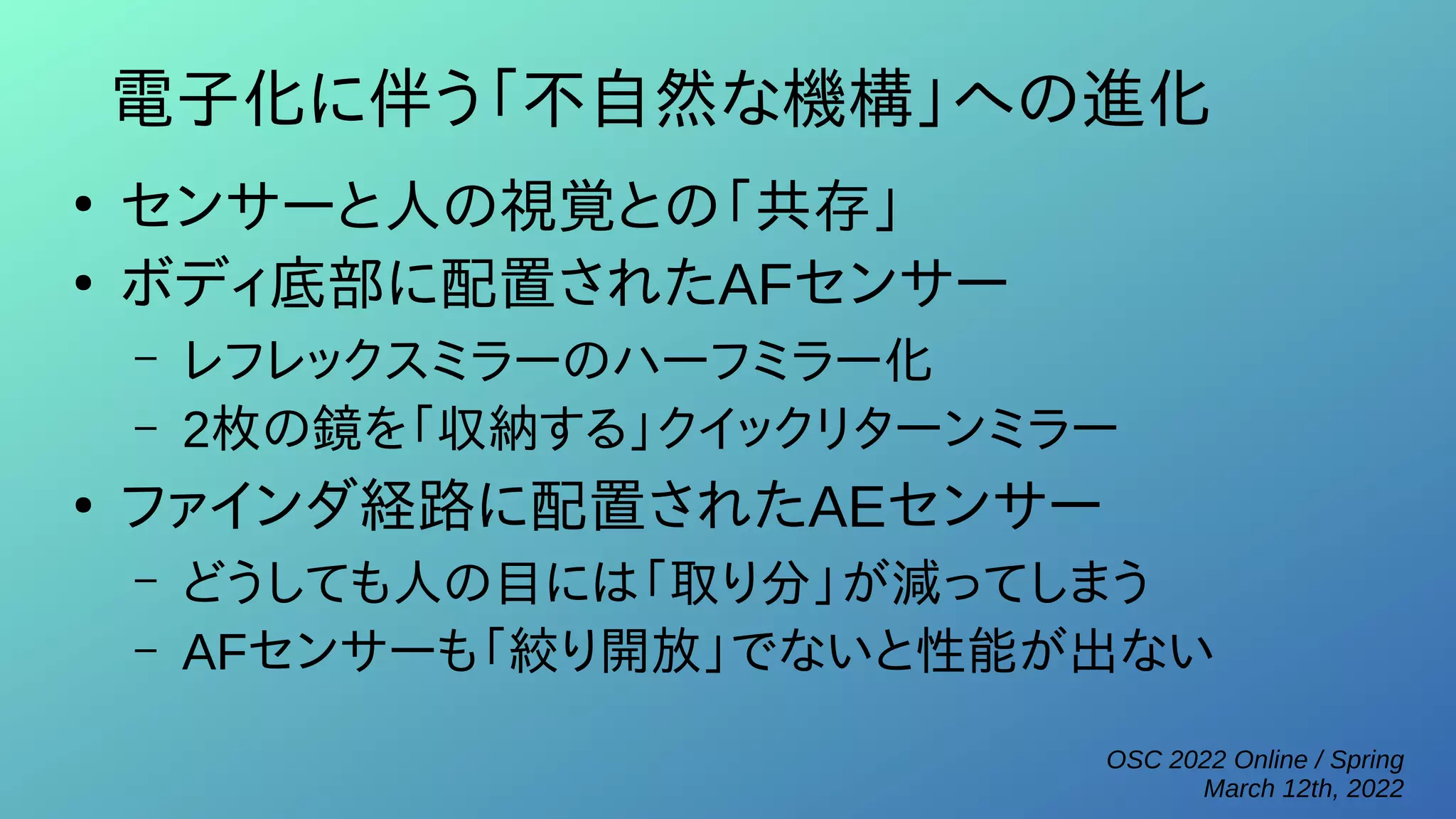 OSC 2022 Online / Spring
March 12th, 2022
電子化に伴う「不自然な機構」への進化
●
センサーと人の視覚との「共存」
●
ボディ底部に配置されたAFセンサー
– レフレックスミラーのハーフミラー化
– 2枚の鏡を「収納する」クイックリターンミラー
●
ファインダ経路に配置されたAEセンサー
– どうしても人の目には「取り分」が減ってしまう
– AFセンサーも「絞り開放」でないと性能が出ない
 