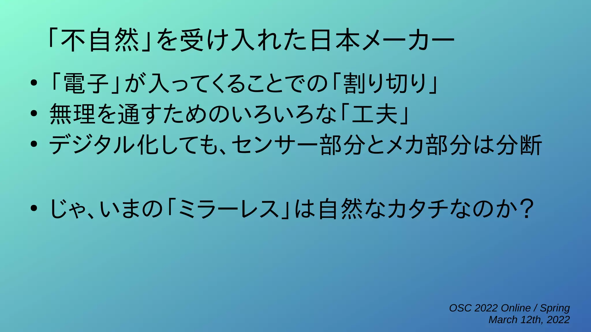 OSC 2022 Online / Spring
March 12th, 2022
「不自然」を受け入れた日本メーカー
●
「電子」が入ってくることでの「割り切り」
●
無理を通すためのいろいろな「工夫」
●
デジタル化しても、センサー部分とメカ部分は分断
●
じゃ、いまの「ミラーレス」は自然なカタチなのか？
 