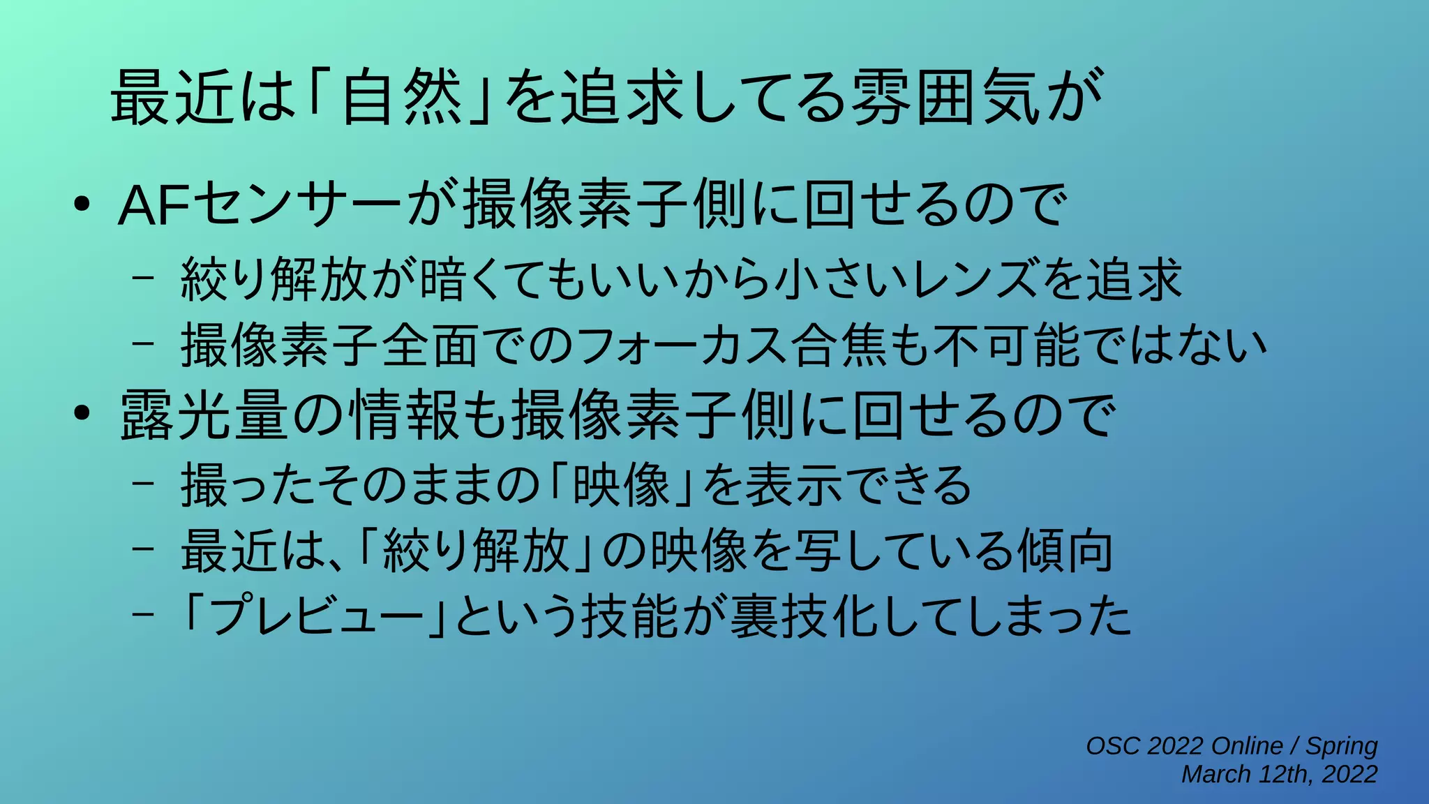OSC 2022 Online / Spring
March 12th, 2022
最近は「自然」を追求してる雰囲気が
●
AFセンサーが撮像素子側に回せるので
– 絞り解放が暗くてもいいから小さいレンズを追求
– 撮像素子全面でのフォーカス合焦も不可能ではない
●
露光量の情報も撮像素子側に回せるので
– 撮ったそのままの「映像」を表示できる
– 最近は、「絞り解放」の映像を写している傾向
– 「プレビュー」という技能が裏技化してしまった
 