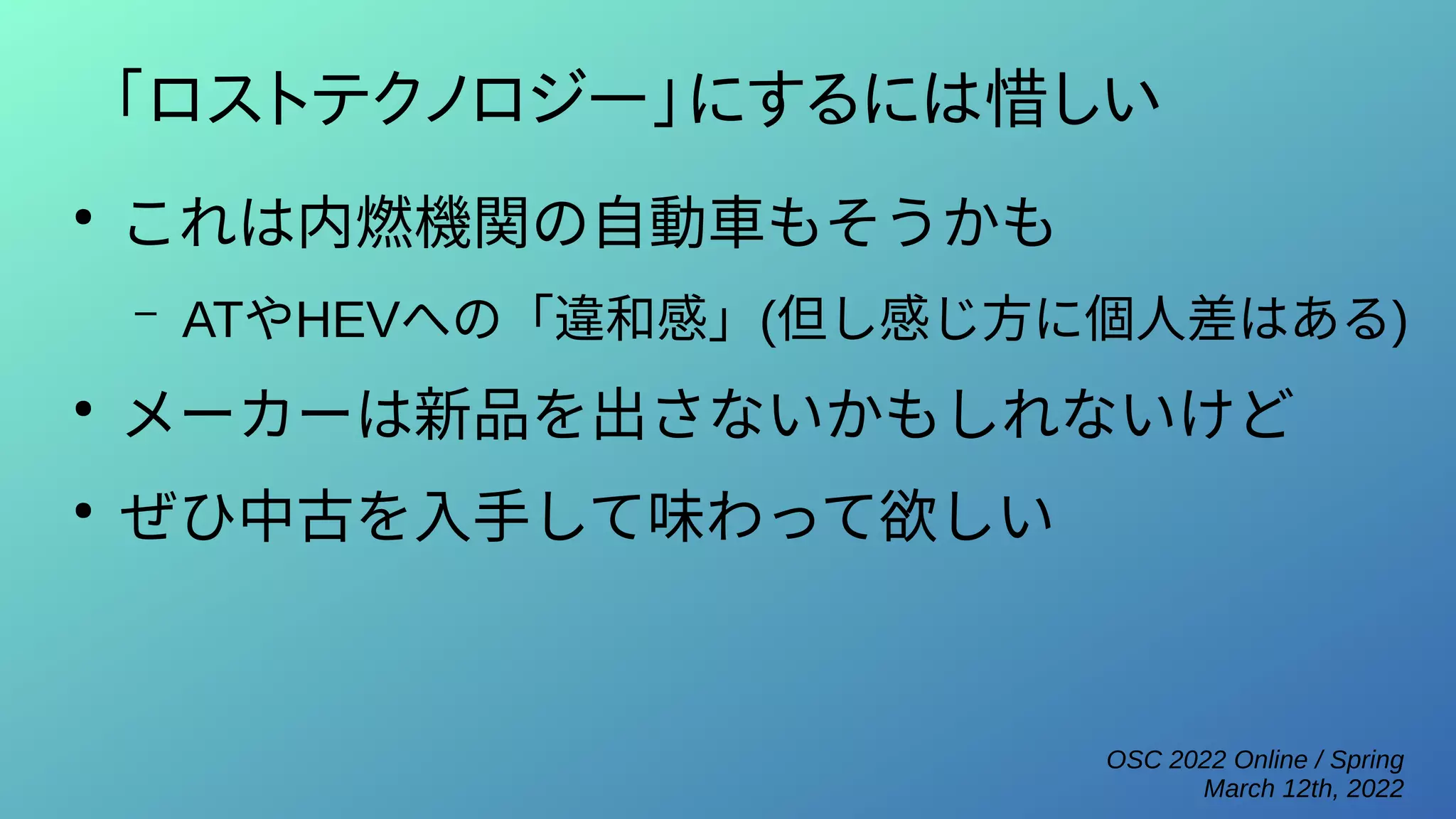 OSC 2022 Online / Spring
March 12th, 2022
「ロストテクノロジー」にするには惜しい
●
これは内燃機関の自動車もそうかも
– ATやHEVへの「違和感」(但し感じ方に個人差はある)
●
メーカーは新品を出さないかもしれないけど
●
ぜひ中古を入手して味わって欲しい
 
