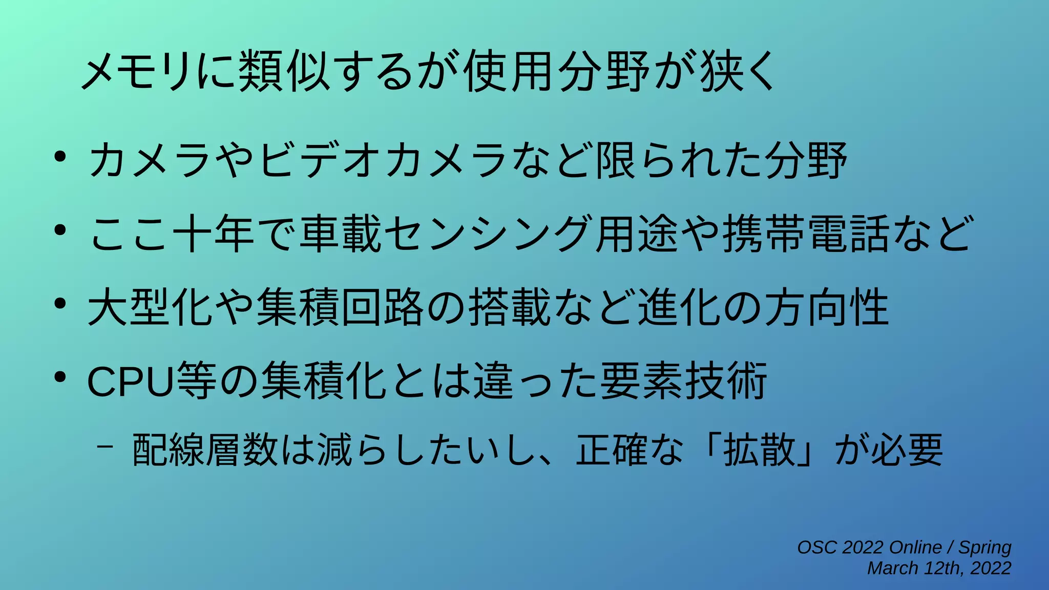 OSC 2022 Online / Spring
March 12th, 2022
メモリに類似するが使用分野が狭く
●
カメラやビデオカメラなど限られた分野
●
ここ十年で車載センシング用途や携帯電話など
●
大型化や集積回路の搭載など進化の方向性
●
CPU等の集積化とは違った要素技術
– 配線層数は減らしたいし、正確な「拡散」が必要
 