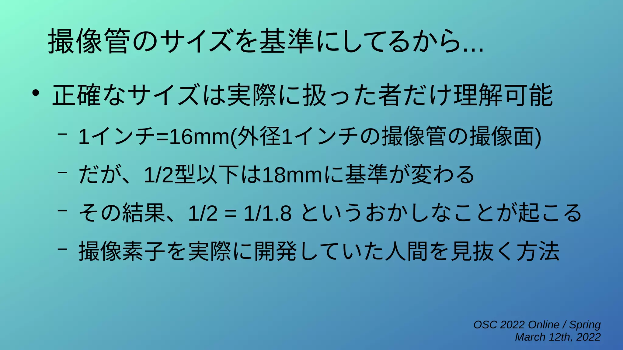 OSC 2022 Online / Spring
March 12th, 2022
撮像管のサイズを基準にしてるから...
●
正確なサイズは実際に扱った者だけ理解可能
– 1インチ=16mm(外径1インチの撮像管の撮像面)
– だが、1/2型以下は18mmに基準が変わる
– その結果、1/2 = 1/1.8 というおかしなことが起こる
– 撮像素子を実際に開発していた人間を見抜く方法
 