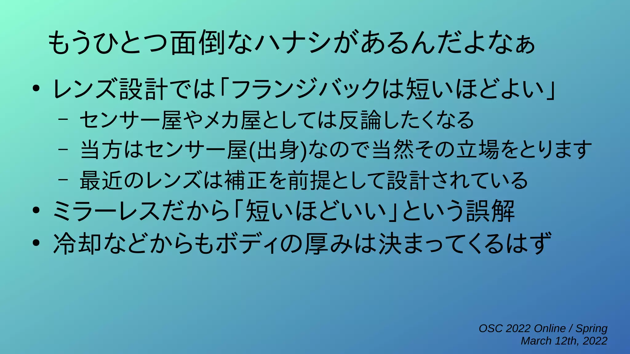 OSC 2022 Online / Spring
March 12th, 2022
もうひとつ面倒なハナシがあるんだよなぁ
●
レンズ設計では「フランジバックは短いほどよい」
– センサー屋やメカ屋としては反論したくなる
– 当方はセンサー屋(出身)なので当然その立場をとります
– 最近のレンズは補正を前提として設計されている
●
ミラーレスだから「短いほどいい」という誤解
●
冷却などからもボディの厚みは決まってくるはず
 